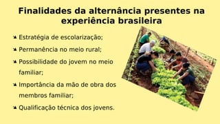 Finalidades da alternância presentes na
experiência brasileira
Ä Estratégia de escolarização;
Ä Permanência no meio rural;
Ä Possibilidade do jovem no meio
familiar;
Ä Importância da mão de obra dos
membros familiar;
Ä Qualificação técnica dos jovens.
 