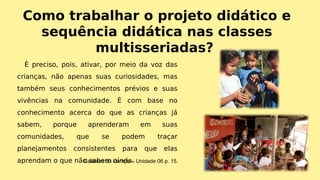 Como trabalhar o projeto didático e
sequência didática nas classes
multisseriadas?
É preciso, pois, ativar, por meio da voz das
crianças, não apenas suas curiosidades, mas
também seus conhecimentos prévios e suas
vivências na comunidade. É com base no
conhecimento acerca do que as crianças já
sabem, porque aprenderam em suas
comunidades, que se podem traçar
planejamentos consistentes para que elas
aprendam o que não sabem ainda.Caderno do Campo – Unidade 06 p. 15.
 