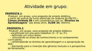Atividade em grupo:
PROPOSTA 1-
Produzir, em grupo, uma proposta de projeto didático,
a partir do acervo de livros oferecido no caderno do PACTO –
Campo Unidade 06 e em consonância com os “Direitos de
Aprendizagens” das áreas afins. SLIDE 34; (40min).
PROPOSTA 2-
Produzir, em grupo, uma proposta de projeto didático:
- escolhendo um ano para trabalhar (1ᵒ, 2ᵒ ou 3ᵒ);
- definindo um único tema;
- articulando as áreas do conhecimento e os componentes
curriculares;
- contemplando os direitos de aprendizagem e a apropriação do
SEA;
- atentando para a inserção dos gêneros textuais e a perspectiva
de letramento.
 