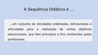 A Sequência Didática é ...
...um conjunto de atividades ordenadas, estruturadas e
articuladas para a realização de certos objetivos
educacionais, que têm princípios e fins conhecidos pelos
professores.
 