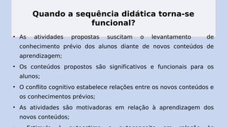 Quando a sequência didática torna-se
funcional?
• As atividades propostas suscitam o levantamento de
conhecimento prévio dos alunos diante de novos conteúdos de
aprendizagem;
• Os conteúdos propostos são significativos e funcionais para os
alunos;
• O conflito cognitivo estabelece relações entre os novos conteúdos e
os conhecimentos prévios;
• As atividades são motivadoras em relação à aprendizagem dos
novos conteúdos;
 