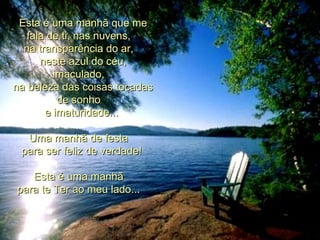     Esta é uma manhã que me fala de ti, nas nuvens,    na transparência do ar,    neste azul do céu, imaculado,    na beleza das coisas tocadas de sonho    e imaturidade...     Uma manhã de festa    para ser feliz de verdade!     Esta é uma manhã    para te Ter ao meu lado...    