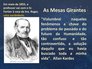 "Vislumbrei naqueles
fenômenos a chave do
problema do passado e do
futuro da Humanidade,
tão confuso e tão
controvertido, a solução
daquilo que eu havia
buscado toda a minha
vida". Allan Kardec
10
As Mesas Girantes
Em maio de 1855, o
professor vai com o Sr.
Fortier à casa da Sra. Roger,
uma sonâmbula.
 