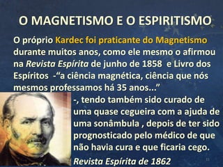 11
O próprio Kardec foi praticante do Magnetismo
durante muitos anos, como ele mesmo o afirmou
na Revista Espírita de junho de 1858 e Livro dos
Espíritos -“a ciência magnética, ciência que nós
mesmos professamos há 35 anos...”
-, tendo também sido curado de
uma quase cegueira com a ajuda de
uma sonâmbula , depois de ter sido
prognosticado pelo médico de que
não havia cura e que ficaria cego.
Revista Espírita de 1862
O MAGNETISMO E O ESPIRITISMO
 