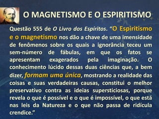 12
Questão 555 de O Livro dos Espíritos. “O Espiritismo
e o magnetismo nos dão a chave de uma imensidade
de fenômenos sobre os quais a ignorância teceu um
sem-número de fábulas, em que os fatos se
apresentam exagerados pela imaginação. O
conhecimento lúcido dessas duas ciências que, a bem
dizer, formam uma única, mostrando a realidade das
coisas e suas verdadeiras causas, constitui o melhor
preservativo contra as ideias supersticiosas, porque
revela o que é possível e o que é impossível, o que está
nas leis da Natureza e o que não passa de ridícula
crendice.”
O MAGNETISMO E O ESPIRITISMO
 