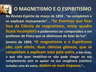 13
Na Revista Espírita de março de 1858 . “se completam e
se explicam mutuamente”... “Se tivermos que ficar
fora da Ciência do magnetismo, nosso quadro
ficará incompleto e poderemos ser comparados a um
professor de Física que se abstivesse de falar da luz”.
janeiro de 1869, “O magnetismo e o Espiritismo
são, com efeito, duas ciências gêmeas, que se
completam e explicam uma pela outra, e das duas,
a que não quer imobilizar-se não pode chegar ao seu
complemento sem se apoiar na sua congênere (similar);
isoladas uma da outra, detêm-se num impasse;”...
O MAGNETISMO E O ESPIRITISMO
 