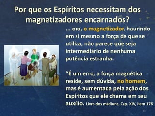 Por que os Espíritos necessitam dos
magnetizadores encarnados?
15
... ora, o magnetizador, haurindo
em si mesmo a força de que se
utiliza, não parece que seja
intermediário de nenhuma
potência estranha.
“É um erro; a força magnética
reside, sem dúvida, no homem,
mas é aumentada pela ação dos
Espíritos que ele chama em seu
auxílio. Livro dos médiuns, Cap. XIV, item 176
 