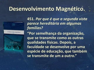 Desenvolvimento Magnético.
451. Por que é que a segunda vista
parece hereditária em algumas
famílias?
“Por semelhança da organização,
que se transmite como as outras
qualidades físicas. Depois, a
faculdade se desenvolve por uma
espécie de educação, que também
se transmite de um a outro.”
16
 