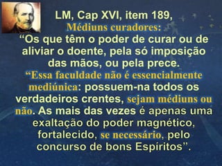 LM, Cap XVI, item 189,
Médiuns curadores:
“Os que têm o poder de curar ou de
aliviar o doente, pela só imposição
das mãos, ou pela prece.
“Essa faculdade não é essencialmente
mediúnica: possuem-na todos os
verdadeiros crentes, sejam médiuns ou
não. As mais das vezes
se necessário
 