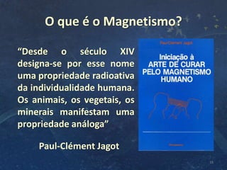 O que é o Magnetismo?
18
“Desde o século XIV
designa-se por esse nome
uma propriedade radioativa
da individualidade humana.
Os animais, os vegetais, os
minerais manifestam uma
propriedade análoga”
Paul-Clément Jagot
 