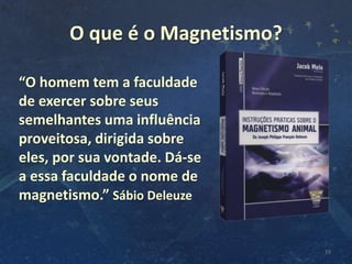 O que é o Magnetismo?
19
“O homem tem a faculdade
de exercer sobre seus
semelhantes uma influência
proveitosa, dirigida sobre
eles, por sua vontade. Dá-se
a essa faculdade o nome de
magnetismo.” Sábio Deleuze
 