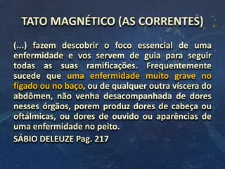 TATO MAGNÉTICO (AS CORRENTES)
(...) fazem descobrir o foco essencial de uma
enfermidade e vos servem de guia para seguir
todas as suas ramificações. Frequentemente
sucede que uma enfermidade muito grave no
fígado ou no baço, ou de qualquer outra víscera do
abdômen, não venha desacompanhada de dores
nesses órgãos, porem produz dores de cabeça ou
oftálmicas, ou dores de ouvido ou aparências de
uma enfermidade no peito.
SÁBIO DELEUZE Pag. 217
 
