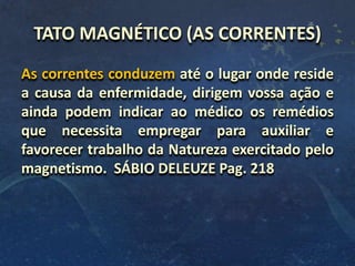 TATO MAGNÉTICO (AS CORRENTES)
As correntes conduzem até o lugar onde reside
a causa da enfermidade, dirigem vossa ação e
ainda podem indicar ao médico os remédios
que necessita empregar para auxiliar e
favorecer trabalho da Natureza exercitado pelo
magnetismo. SÁBIO DELEUZE Pag. 218
 