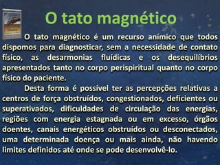 O tato magnético
30
O tato magnético é um recurso anímico que todos
dispomos para diagnosticar, sem a necessidade de contato
físico, as desarmonias fluídicas e os desequilíbrios
apresentados tanto no corpo perispiritual quanto no corpo
físico do paciente.
Desta forma é possível ter as percepções relativas a
centros de força obstruídos, congestionados, deficientes ou
superativados, dificuldades de circulação das energias,
regiões com energia estagnada ou em excesso, órgãos
doentes, canais energéticos obstruídos ou desconectados,
uma determinada doença ou mais ainda, não havendo
limites definidos até onde se pode desenvolvê-lo.
 
