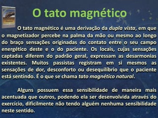 O tato magnético
31
O tato magnético é uma derivação da dupla vista, em que
o magnetizador percebe na palma da mão ou mesmo ao longo
do braço sensações originadas do contato entre o seu campo
energético deste e o do paciente. Os locais, cujas sensações
captadas diferem do padrão geral, expressam as desarmonias
existentes. Muitos passistas registram em si mesmos as
sensações de dor, desconforto ou desequilíbrio que o paciente
está sentindo. É o que se chama tato magnético natural.
Alguns possuem essa sensibilidade de maneira mais
acentuada que outros, podendo ela ser desenvolvida através do
exercício, dificilmente não tendo alguém nenhuma sensibilidade
neste sentido.
 