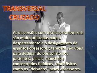 As dispersões com técnicas transversais
são muito utilizadas para o
despertamento e o desligamento de
espíritos obsessores; também são úteis
para desligar do perispírito dos
pacientes, placas, manchas e
concentrados fluídicos, tanto físicos
como os "deixados" pelos obsessores.
 