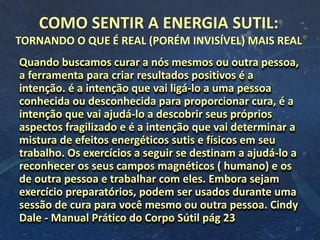 COMO SENTIR A ENERGIA SUTIL:
TORNANDO O QUE É REAL (PORÉM INVISÍVEL) MAIS REAL
Quando buscamos curar a nós mesmos ou outra pessoa,
a ferramenta para criar resultados positivos é a
intenção. é a intenção que vai ligá-lo a uma pessoa
conhecida ou desconhecida para proporcionar cura, é a
intenção que vai ajudá-lo a descobrir seus próprios
aspectos fragilizado e é a intenção que vai determinar a
mistura de efeitos energéticos sutis e físicos em seu
trabalho. Os exercícios a seguir se destinam a ajudá-lo a
reconhecer os seus campos magnéticos ( humano) e os
de outra pessoa e trabalhar com eles. Embora sejam
exercício preparatórios, podem ser usados durante uma
sessão de cura para você mesmo ou outra pessoa. Cindy
Dale - Manual Prático do Corpo Sútil pág 23
37
 
