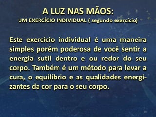 A LUZ NAS MÃOS:
UM EXERCÍCIO INDIVIDUAL ( segundo exercício)
Este exercício individual é uma maneira
simples porém poderosa de você sentir a
energia sutil dentro e ou redor do seu
corpo. Também é um método para levar a
cura, o equilíbrio e as qualidades energi-
zantes da cor para o seu corpo.
38
 