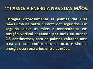 1° PASSO: A ENERGIA NAS SUAS MÃOS.
Esfregue vigorosamente as palmas das suas
mãos uma na outra durante dez segundos. Em
seguida, eleve as mãos e mantenha-as em
posição vertical separada por mais ou menos
2,5 centímetros, com as palmas voltadas uma
para a outra, porém sem se tocar, e sinta a
energia que você criou entre as mãos.
39
 