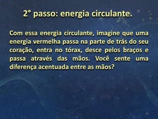 Com essa energia circulante, imagine que uma
energia vermelha passa na parte de trás do seu
coração, entra no tórax, desce pelos braços e
passa através das mãos. Você sente uma
diferença acentuada entre as mãos?
40
2° passo: energia circulante.
 
