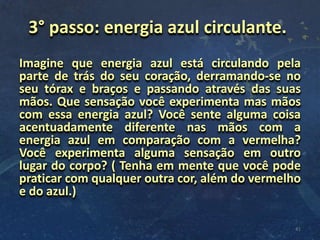 Imagine que energia azul está circulando pela
parte de trás do seu coração, derramando-se no
seu tórax e braços e passando através das suas
mãos. Que sensação você experimenta mas mãos
com essa energia azul? Você sente alguma coisa
acentuadamente diferente nas mãos com a
energia azul em comparação com a vermelha?
Você experimenta alguma sensação em outro
lugar do corpo? ( Tenha em mente que você pode
praticar com qualquer outra cor, além do vermelho
e do azul.)
41
3° passo: energia azul circulante.
 