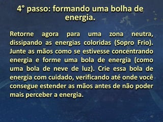 Retorne agora para uma zona neutra,
dissipando as energias coloridas (Sopro Frio).
Junte as mãos como se estivesse concentrando
energia e forme uma bola de energia (como
uma bola de neve de luz). Crie essa bola de
energia com cuidado, verificando até onde você
consegue estender as mãos antes de não poder
mais perceber a energia.
42
4° passo: formando uma bolha de
energia.
 