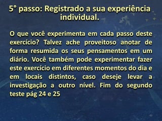 O que você experimenta em cada passo deste
exercício? Talvez ache proveitoso anotar de
forma resumida os seus pensamentos em um
diário. Você também pode experimentar fazer
este exercício em diferentes momentos do dia e
em locais distintos, caso deseje levar a
investigação a outro nível. Fim do segundo
teste pág 24 e 25
43
5° passo: Registrado a sua experiência
individual.
 