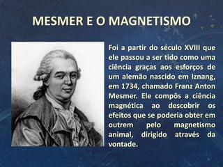 Foi a partir do século XVIII que
ele passou a ser tido como uma
ciência graças aos esforços de
um alemão nascido em Iznang,
em 1734, chamado Franz Anton
Mesmer. Ele compôs a ciência
magnética ao descobrir os
efeitos que se poderia obter em
outrem pelo magnetismo
animal, dirigido através da
vontade.
MESMER E O MAGNETISMO
5
 