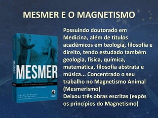 6
MESMER E O MAGNETISMO
Possuindo doutorado em
Medicina, além de títulos
acadêmicos em teologia, filosofia e
direito, tendo estudado também
geologia, física, química,
matemática, filosofia abstrata e
música... Concentrado o seu
trabalho no Magnetismo Animal
(Mesmerismo)
Deixou três obras escritas (expôs
os princípios do Magnetismo)
 