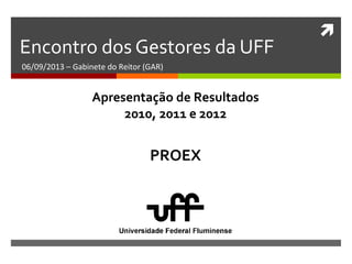 
Encontro dos Gestores da UFF
06/09/2013 – Gabinete do Reitor (GAR)
PROEX
Apresentação de Resultados
2010, 2011 e 2012
 