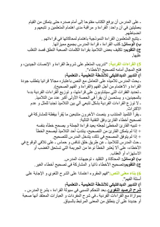 ـ على المدرس أن يرفع الكتاب مفتوحا إلى أمام صدره حتى يتمكن من القيام 
بعمليتين في آن واحد: القراءة و مراقبة مدى اهتمام المتعلمين و تتبعهم و 
انضباطهم. 
ـ يتتبع المتعلمون القراءة النموذجية باهتمام لمحاكاتها في قراءاتهم . 
ب( الوسائل: كتب القراءة ، قراءة المدرس بجميع مميزاتها. 
ج( التقويم: تكليف بعض التلاميذ بقراءة الكلمات الصعبة النطق قصد التغلب 
عليها. 
5( القراءات الفردية: "تدريب المتعلم على شروط القراءة و الإنصات الجيدين، و 
فتح المجال أمامه لتصحيح الأخطاء". 
أ( التدبير الديداكتيكي للأنشطة التعليمية ـ التعلمية: 
ـ يحث المدرس تلاميذه على التعامل مع النص باعتباره مجالا قرائيا يتطلب جودة 
القراءة و الاهتمام من أجل الفهم )القراءة و الفهم الصحيح(. 
ـ تحديد الفقرات التي سيتناوبون على قراءتها، و توزيع القراءات الفردية بدءا 
بالمجيدين، و يستحسن أن يقرأ في الحصة الأولى أكبر عدد من التلاميذ. 
ـ لا توزع القراءات الفردية بشكل تتبعي آلي بين التلاميذ تجنبا للملل و عدم 
الاكتراث. 
ـ يقرأ التلميذ المنتدَب و ينصت الآخرون متتبعين ما يُقرأ بيقظة للمشاركة في 
تصحيح أخطاء القارئ وفق التقنية التالية: 
+ تنبيه القارئ المخطئ لجعله يعيد قراءة الجملة و يصحح خطأه بنفسه 
+ إذا لم يتمكن القارئ من التصحيح، ينتدبُ أحد التلاميذ ليصحح الخطأ 
+ إذا لم يتوفق المصحح في ذلك، يتدخل المدرس للتصحيح. 
ـ حث المدرس للتلاميذ ـ عن طريق خلق تنافس و حماس ـ على تلافي الوقوع في 
الأخطاء، على ألا يُعتبر الخطاُ نوعا من الجريمة التي تستحق الغضب أو 
الاستهزاء أو العقاب. 
ب( الوسائل: المحاكاة و التقليد ، توجيهات المدرس. 
ج( التقويم:تصحيح الأخطاء ذاتيا و المشاركة في تصحيح أخطاء الغير. 
6( بناء معنى النص:"فهم المقروء اعتمادا على الشرح اللغوي و الإجابة على 
أسئلة الفهم". 
أ( التدبير الديداكتيكي للأنشطة التعليمية ـ التعلمية: 
شرح الرصيد اللغوي:ـ بعد التحكم النسبي في سيولة القراءة ، يشرع المدرس ـ 
بموازاة مع القراءات الفردية ـ في شرح المفردات و العبارات المعتقد أنها صعبة 
أو جديدة على أن ينطلق من المعنى المرتبط بالسياق. 
 