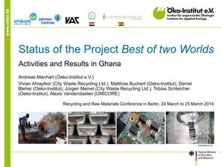 www.oeko.de
Status of the Project Best of two Worlds
Activities and Results in Ghana
Andreas Manhart (Oeko-Institut e.V.)
Vivian Ahiayibor (City Waste Recycling Ltd.), Matthias Buchert (Oeko-Institut), Daniel
Bleher (Oeko-Institut), Jürgen Meinel (City Waste Recycling Ltd.), Tobias Schleicher
(Oeko-Institut), Alexis Vandendaelen (UMICORE)
Recycling and Raw Materials Conference in Berlin, 24 March to 25 March 2014
 