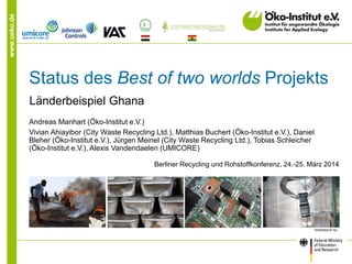 www.oeko.de
Status des Best of two worlds Projekts
Länderbeispiel Ghana
Andreas Manhart (Öko-Institut e.V.)
Vivian Ahiayibor (City Waste Recycling Ltd.), Matthias Buchert (Öko-Institut e.V.), Daniel
Bleher (Öko-Institut e.V.), Jürgen Meinel (City Waste Recycling Ltd.), Tobias Schleicher
(Öko-Institut e.V.), Alexis Vandendaelen (UMICORE)
Berliner Recycling und Rohstoffkonferenz, 24.-25. März 2014
 