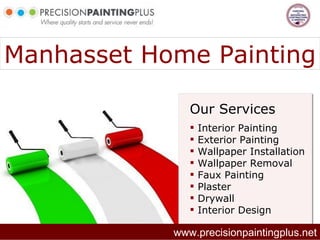Manhasset Home Painting

               Our Services
                  Interior Painting
                  Exterior Painting
                  Wallpaper Installation
                  Wallpaper Removal
                  Faux Painting
                  Plaster
                  Drywall
                  Interior Design

            www.precisionpaintingplus.net
 