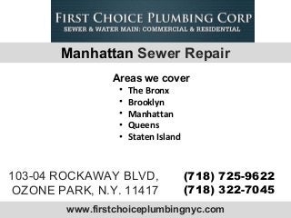 www.firstchoiceplumbingnyc.com
103-04 ROCKAWAY BLVD,
OZONE PARK, N.Y. 11417
(718) 725-9622
(718) 322-7045
• The Bronx
• Brooklyn
• Manhattan
• Queens
• Staten Island
Areas we cover
Manhattan Sewer Repair
 
