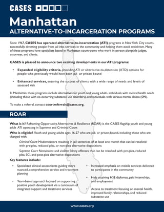 Since 1967, CASES has operated alternative-to-incarceration (ATI) programs in NewYork City courts,
successfully diverting people from jail into services in the community and helping them avoid recidivism. Many
of these programs have specialists based in Manhattan courtrooms who work in-person alongside judges,
attorneys, and clients.
CASES is pleased to announce two exciting developments in our ATI programs:
• Expanded eligibility criteria, providing ATI or alternative-to-detention (ATD) options for
people who previously would have been jail- or prison-bound
• Enhanced services, ensuring the success of clients with a wide range of needs and levels of
assessed risk
In Manhattan, these programs include alternatives for youth and young adults, individuals with mental health needs
(including those with co-occurring substance use disorders), and individuals with serious mental illness (SMI).
To make a referral, contact courtreferrals@cases.org.
ALTERNATIVE-TO-INCARCERATION PROGRAMS
Manhattan
ROAR
What is it? Reframing Opportunity,Alternatives & Resilience (ROAR) is the CASES flagship youth and young
adult ATI operating in Supreme and Criminal Court
Who is eligible? Youth and young adults ages 16-27 who are jail- or prison-bound, including those who are
charged with:
Criminal Court: Misdemeanors resulting in jail sentences of at least one month that can be resolved
with pre-plea, reduced plea, or non-plea alternative dispositions
Supreme Court: Nonviolent and violent felony offenses that can be resolved with pre-plea, reduced
plea, SCI, and post-plea alternative dispositions
Key features include:
www.cases.org
• Specialized clinical assessments guiding more
nuanced, comprehensive service and treatment
planning
• Team-based approach focused on supporting
positive youth development via a continuum of
integrated support and treatment services
• Increased emphasis on mobile services delivered
to participants in the community
• Help attaining HSE diplomas, paid internships,
and employment
• Access to treatment focusing on mental health,
improved family relationships, and reduced
substance use
 
