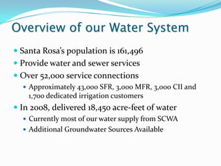 Overview of our Water System
 Santa Rosa’s population is 161,496
 Provide water and sewer services
 Over 52,000 service connections
   Approximately 43,000 SFR, 3,000 MFR, 3,000 CII and
    1,700 dedicated irrigation customers
 In 2008, delivered 18,450 acre-feet of water
   Currently most of our water supply from SCWA
   Additional Groundwater Sources Available
 