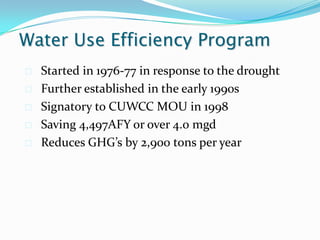 Water Use Efficiency Program
   Started in 1976-77 in response to the drought
   Further established in the early 1990s
   Signatory to CUWCC MOU in 1998
   Saving 4,497AFY or over 4.0 mgd
   Reduces GHG’s by 2,900 tons per year
 