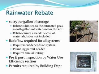 Rainwater Rebate
 $0.25 per gallon of storage
   Rebate is limited to the estimated peak
    month gallons of water use for the site
   Rebate cannot exceed the cost of
    materials, labor not included
 Backflow required for all systems
   Requirement depends on system
   Plumbing permit needed
   Requires annual testing
 Pre & post inspection by Water Use
  Efficiency section
 Permits required by Building Dept
 