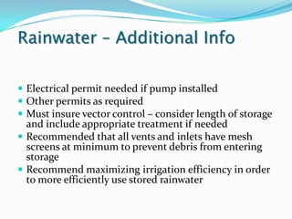 Rainwater – Additional Info

 Electrical permit needed if pump installed
 Other permits as required
 Must insure vector control – consider length of storage
  and include appropriate treatment if needed
 Recommended that all vents and inlets have mesh
  screens at minimum to prevent debris from entering
  storage
 Recommend maximizing irrigation efficiency in order
  to more efficiently use stored rainwater
 