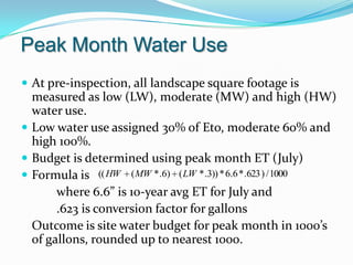 Peak Month Water Use
 At pre-inspection, all landscape square footage is
  measured as low (LW), moderate (MW) and high (HW)
  water use.
 Low water use assigned 30% of Eto, moderate 60% and
  high 100%.
 Budget is determined using peak month ET (July)
 Formula is (( HW ( MW * .6) ( LW * .3)) * 6.6 * .623 ) / 1000
       where 6.6” is 10-year avg ET for July and
       .623 is conversion factor for gallons
  Outcome is site water budget for peak month in 1000’s
  of gallons, rounded up to nearest 1000.
 