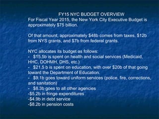 FY15 NYC BUDGET OVERVIEW
For Fiscal Year 2015, the New York City Executive Budget is
approximately $75 billion.
Of that amount, approximately $48b comes from taxes, $12b
from NYS grants, and $7b from federal grants.
NYC allocates its budget as follows:
- $15.5b is spent on health and social services (Medicaid,
HHC, DOHMH, DHS, etc.)
- $21.5 b is spent on education, with over $20b of that going
toward the Department of Education.
- $9.1b goes toward uniform services (police, fire, corrections,
and sanitation)
- $8.3b goes to all other agencies
-$5.2b in fringe expenditures
-$4.9b in debt service
-$8.2b in pension costs
 