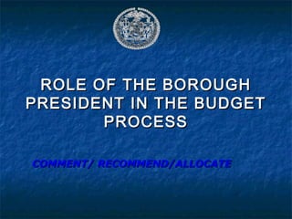 ROLE OF THE BOROUGHROLE OF THE BOROUGH
PRESIDENT IN THE BUDGETPRESIDENT IN THE BUDGET
PROCESSPROCESS
COMMENT/ RECOMMEND/ALLOCATECOMMENT/ RECOMMEND/ALLOCATE
 