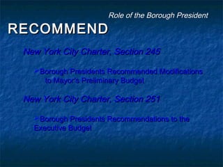 RECOMMENDRECOMMEND
New York City Charter, Section 245New York City Charter, Section 245
Borough Presidents Recommended ModificationsBorough Presidents Recommended Modifications
to Mayor’s Preliminary Budgetto Mayor’s Preliminary Budget
New York City Charter, Section 251New York City Charter, Section 251
Borough Presidents Recommendations to theBorough Presidents Recommendations to the
Executive BudgetExecutive Budget
Role of the Borough PresidentRole of the Borough President
 