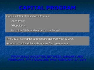 CAPITAL PROGRAMCAPITAL PROGRAM
Capital allotment based on a formula:Capital allotment based on a formula:
Landmass,Landmass,
Population,Population,
and the City’s total overall capital budget.and the City’s total overall capital budget.
The City’s total capital budget fluctuates from year to year.The City’s total capital budget fluctuates from year to year.
Amount of capital dollars also varies from year to year.Amount of capital dollars also varies from year to year.
PROPOSALS ACCEPTED BETWEEN JANUARY ANDPROPOSALS ACCEPTED BETWEEN JANUARY AND
FEBRUARY. FY15 DEADLINE WAS FEBRUARY 27, 2014FEBRUARY. FY15 DEADLINE WAS FEBRUARY 27, 2014
 
