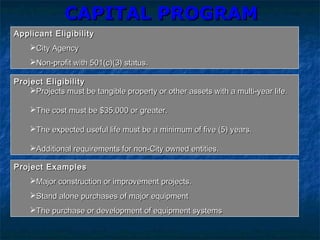 CAPITAL PROGRAMCAPITAL PROGRAM
Applicant EligibilityApplicant Eligibility
City AgencyCity Agency
Non-profit with 501(c)(3) status.Non-profit with 501(c)(3) status.
Project EligibilityProject Eligibility
Projects must be tangible property or other assets with a multi-year life.Projects must be tangible property or other assets with a multi-year life.
The cost must be $35,000 or greater.The cost must be $35,000 or greater.
The expected useful life must be a minimum of five (5) years.The expected useful life must be a minimum of five (5) years.
Additional requirements for non-City owned entities.Additional requirements for non-City owned entities.
Project ExamplesProject Examples
Major construction or improvement projects.Major construction or improvement projects.
Stand alone purchases of major equipmentStand alone purchases of major equipment
The purchase or development of equipment systemsThe purchase or development of equipment systems
 