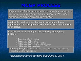 MCGP PROCESSMCGP PROCESS
ProgrammaticProgrammatic funding is provided to organizations that work tofunding is provided to organizations that work to
sustain, foster, and enhance the quality of life for Manhattansustain, foster, and enhance the quality of life for Manhattan
residents, neighborhoods, and communities.residents, neighborhoods, and communities.
In FY15 we have funding in the following city agencyIn FY15 we have funding in the following city agency
budgets:budgets:
□□ Department for the AgingDepartment for the Aging
□□ Department of EducationDepartment of Education
□□ Department of Parks & RecreationDepartment of Parks & Recreation
□□ Department of Health & Mental HygieneDepartment of Health & Mental Hygiene
□□ Department of CorrectionsDepartment of Corrections
Applicants must be a not-for-profit, community-basedApplicants must be a not-for-profit, community-based
organization or a designee to serve as a fiscal conduit withorganization or a designee to serve as a fiscal conduit with
such status.such status.
Funding Range:Funding Range: Grants start at $3,000, but award amounts areGrants start at $3,000, but award amounts are
subject to funding availability.subject to funding availability.
Applications for FY15 were due June 6, 2014
 