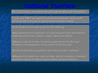 Cultural TourismCultural Tourism
NYC & Company provides funding through the Borough Presidents.NYC & Company provides funding through the Borough Presidents.
Funds may ONLY be used for projects that promote not-for-profitFunds may ONLY be used for projects that promote not-for-profit
501(c)(3) arts and cultural organizations and their events.501(c)(3) arts and cultural organizations and their events.
Grant funds can be used to pay for the following:Grant funds can be used to pay for the following:
Development and distribution of cultural organization promotionalDevelopment and distribution of cultural organization promotional
materials (brochures, posters, maps, videos and slides).materials (brochures, posters, maps, videos and slides).
Special cultural events or projects supported by the BoroughSpecial cultural events or projects supported by the Borough
President and designed to bring visitors to the borough.President and designed to bring visitors to the borough.
Cultural advertising targeted to the inbound visitor market(s)Cultural advertising targeted to the inbound visitor market(s)
Research to determine visitor profiles, identify markets or measureResearch to determine visitor profiles, identify markets or measure
economic impact of cultural organizations’ tourism initiatives.economic impact of cultural organizations’ tourism initiatives.
 