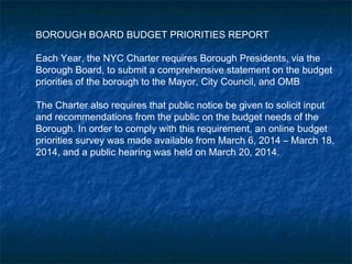 BOROUGH BOARD BUDGET PRIORITIES REPORT
Each Year, the NYC Charter requires Borough Presidents, via the
Borough Board, to submit a comprehensive statement on the budget
priorities of the borough to the Mayor, City Council, and OMB
The Charter also requires that public notice be given to solicit input
and recommendations from the public on the budget needs of the
Borough. In order to comply with this requirement, an online budget
priorities survey was made available from March 6, 2014 – March 18,
2014, and a public hearing was held on March 20, 2014.
 
