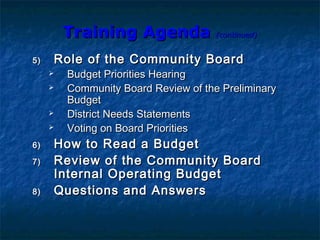 Training AgendaTraining Agenda (continued)(continued)
5)5) Role of the Community BoardRole of the Community Board
 Budget Priorities HearingBudget Priorities Hearing
 Community Board Review of the PreliminaryCommunity Board Review of the Preliminary
BudgetBudget
 District Needs StatementsDistrict Needs Statements
 Voting on Board PrioritiesVoting on Board Priorities
6)6) How to Read a BudgetHow to Read a Budget
7)7) Review of the Community BoardReview of the Community Board
Internal Operating BudgetInternal Operating Budget
8)8) Questions and AnswersQuestions and Answers
 